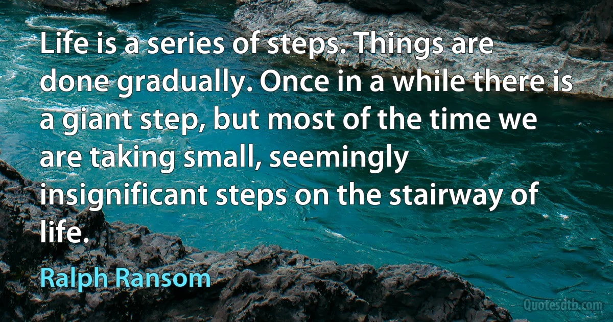 Life is a series of steps. Things are done gradually. Once in a while there is a giant step, but most of the time we are taking small, seemingly insignificant steps on the stairway of life. (Ralph Ransom)