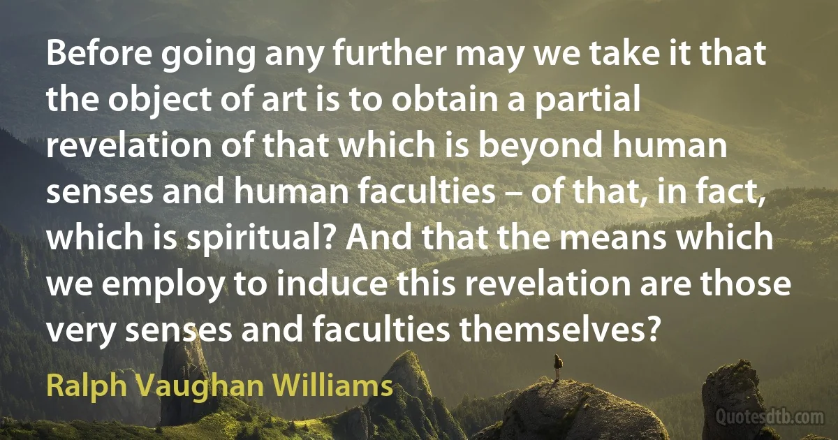 Before going any further may we take it that the object of art is to obtain a partial revelation of that which is beyond human senses and human faculties – of that, in fact, which is spiritual? And that the means which we employ to induce this revelation are those very senses and faculties themselves? (Ralph Vaughan Williams)