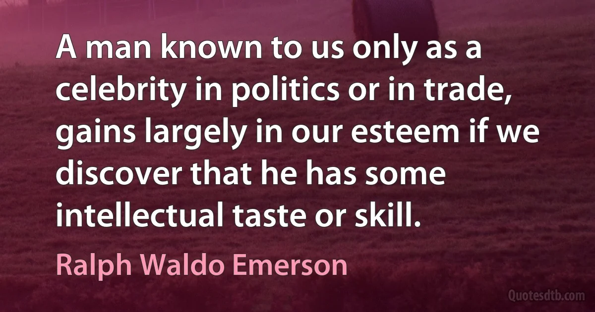 A man known to us only as a celebrity in politics or in trade, gains largely in our esteem if we discover that he has some intellectual taste or skill. (Ralph Waldo Emerson)