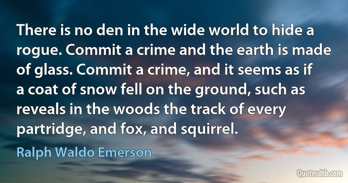 There is no den in the wide world to hide a rogue. Commit a crime and the earth is made of glass. Commit a crime, and it seems as if a coat of snow fell on the ground, such as reveals in the woods the track of every partridge, and fox, and squirrel. (Ralph Waldo Emerson)