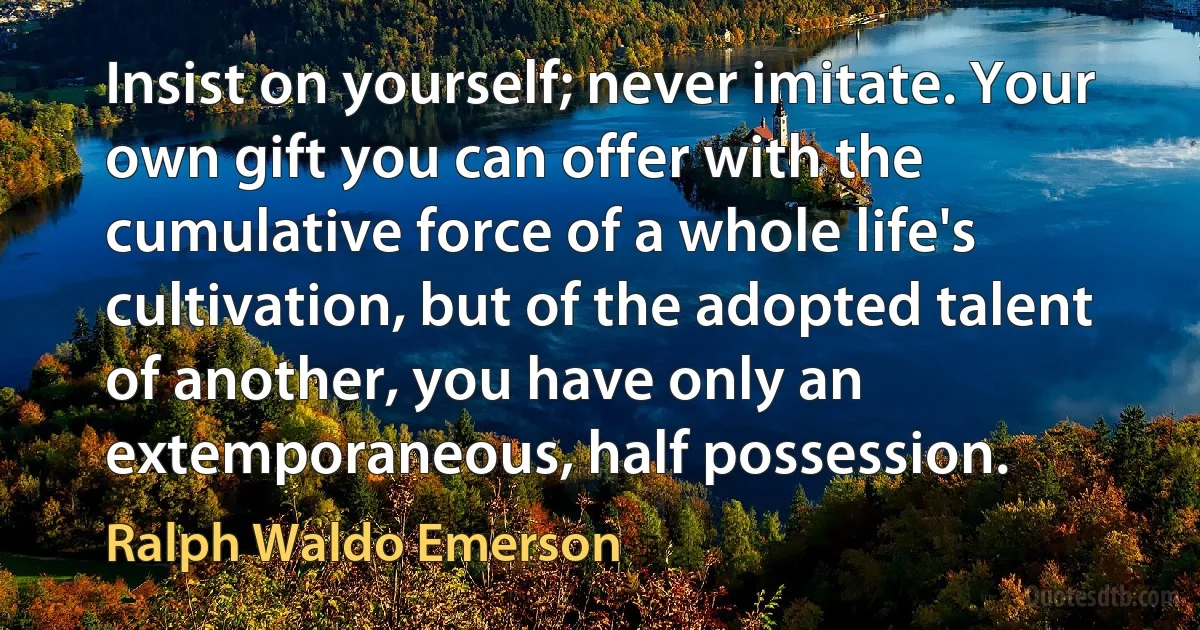 Insist on yourself; never imitate. Your own gift you can offer with the cumulative force of a whole life's cultivation, but of the adopted talent of another, you have only an extemporaneous, half possession. (Ralph Waldo Emerson)