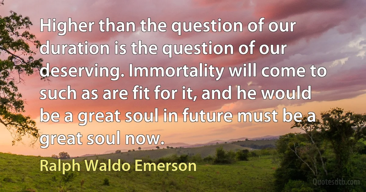 Higher than the question of our duration is the question of our deserving. Immortality will come to such as are fit for it, and he would be a great soul in future must be a great soul now. (Ralph Waldo Emerson)