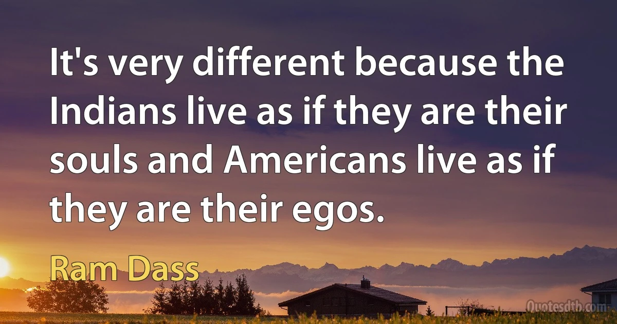 It's very different because the Indians live as if they are their souls and Americans live as if they are their egos. (Ram Dass)