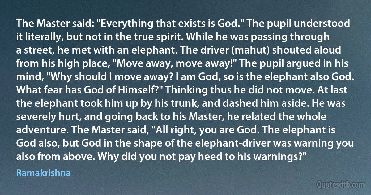 The Master said: "Everything that exists is God." The pupil understood it literally, but not in the true spirit. While he was passing through a street, he met with an elephant. The driver (mahut) shouted aloud from his high place, "Move away, move away!" The pupil argued in his mind, "Why should I move away? I am God, so is the elephant also God. What fear has God of Himself?" Thinking thus he did not move. At last the elephant took him up by his trunk, and dashed him aside. He was severely hurt, and going back to his Master, he related the whole adventure. The Master said, "All right, you are God. The elephant is God also, but God in the shape of the elephant-driver was warning you also from above. Why did you not pay heed to his warnings?" (Ramakrishna)