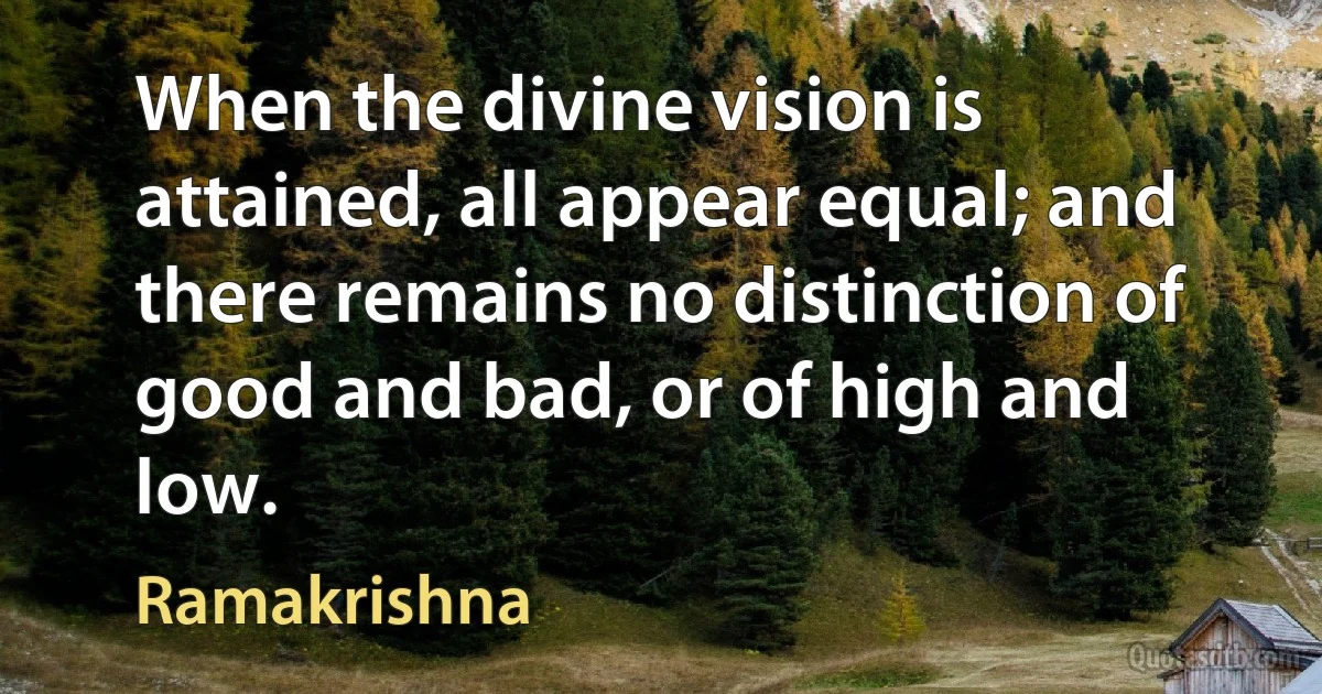 When the divine vision is attained, all appear equal; and there remains no distinction of good and bad, or of high and low. (Ramakrishna)