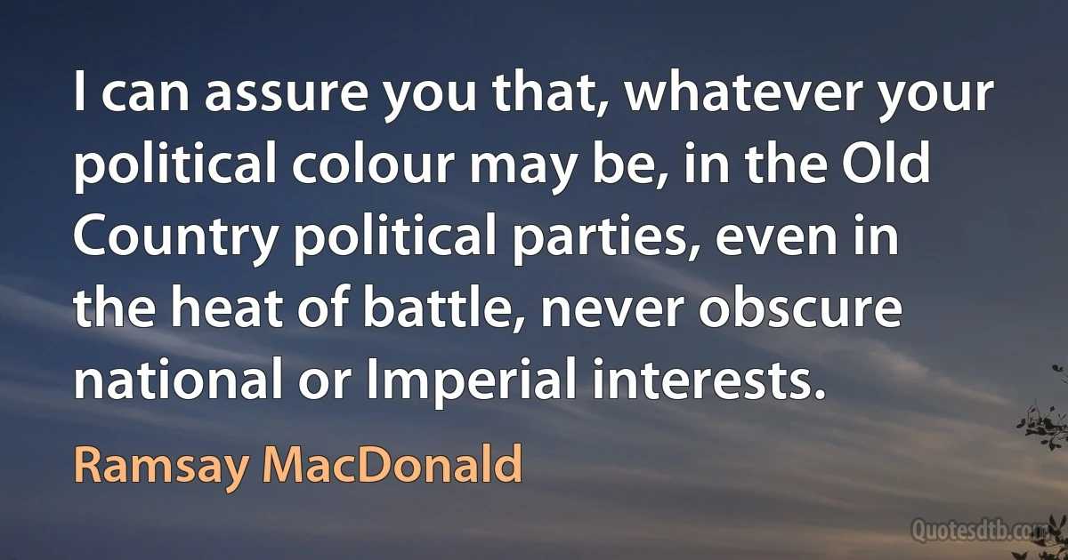 I can assure you that, whatever your political colour may be, in the Old Country political parties, even in the heat of battle, never obscure national or Imperial interests. (Ramsay MacDonald)