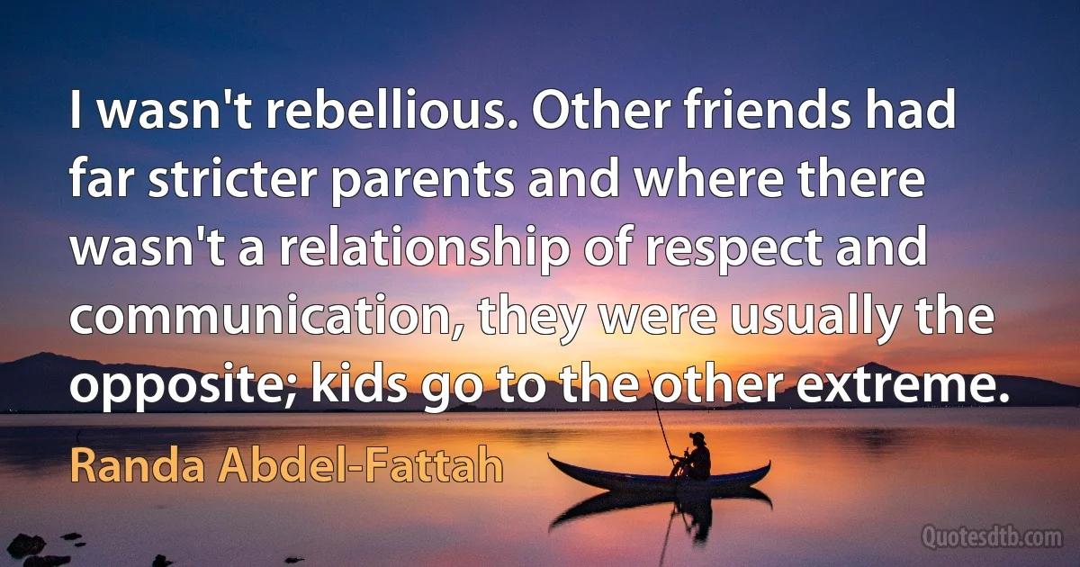 I wasn't rebellious. Other friends had far stricter parents and where there wasn't a relationship of respect and communication, they were usually the opposite; kids go to the other extreme. (Randa Abdel-Fattah)