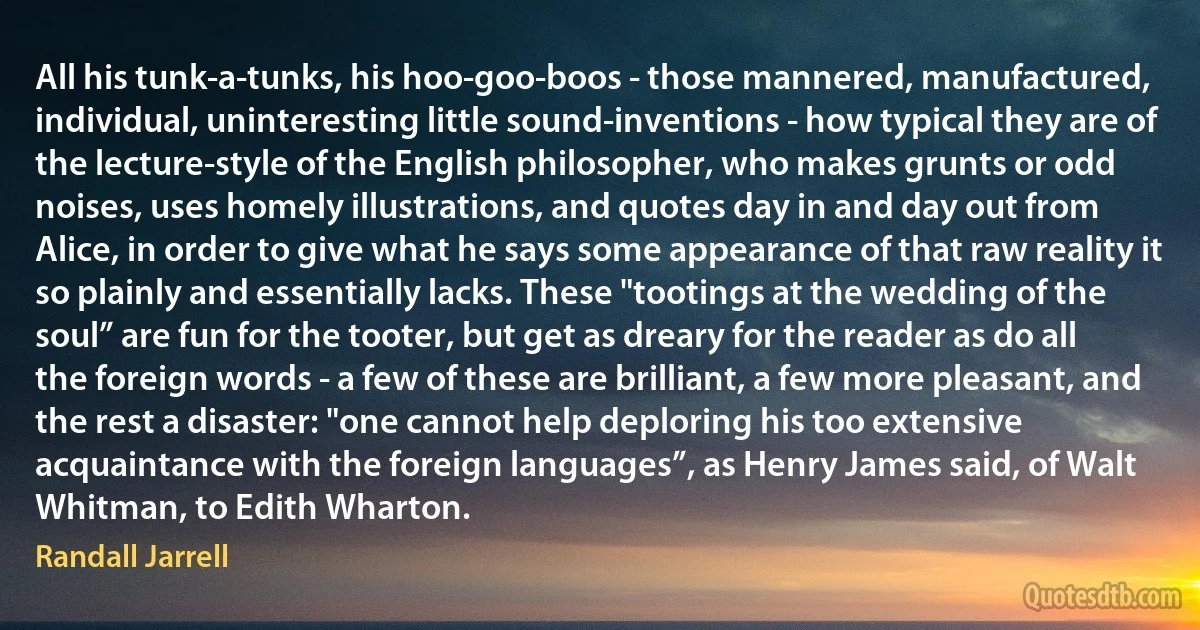 All his tunk-a-tunks, his hoo-goo-boos - those mannered, manufactured, individual, uninteresting little sound-inventions - how typical they are of the lecture-style of the English philosopher, who makes grunts or odd noises, uses homely illustrations, and quotes day in and day out from Alice, in order to give what he says some appearance of that raw reality it so plainly and essentially lacks. These "tootings at the wedding of the soul” are fun for the tooter, but get as dreary for the reader as do all the foreign words - a few of these are brilliant, a few more pleasant, and the rest a disaster: "one cannot help deploring his too extensive acquaintance with the foreign languages”, as Henry James said, of Walt Whitman, to Edith Wharton. (Randall Jarrell)