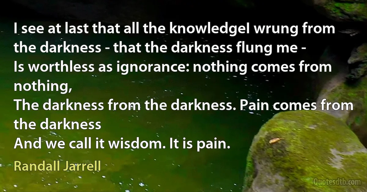 I see at last that all the knowledgeI wrung from the darkness - that the darkness flung me -
Is worthless as ignorance: nothing comes from nothing,
The darkness from the darkness. Pain comes from the darkness
And we call it wisdom. It is pain. (Randall Jarrell)