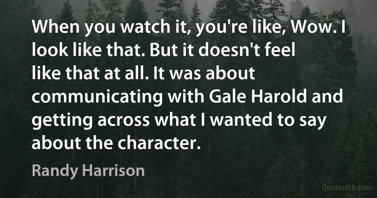 When you watch it, you're like, Wow. I look like that. But it doesn't feel like that at all. It was about communicating with Gale Harold and getting across what I wanted to say about the character. (Randy Harrison)