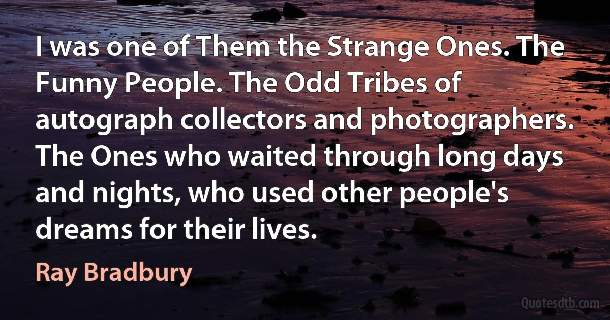 I was one of Them the Strange Ones. The Funny People. The Odd Tribes of autograph collectors and photographers. The Ones who waited through long days and nights, who used other people's dreams for their lives. (Ray Bradbury)