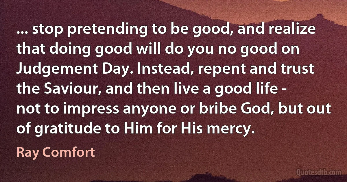 ... stop pretending to be good, and realize that doing good will do you no good on Judgement Day. Instead, repent and trust the Saviour, and then live a good life - not to impress anyone or bribe God, but out of gratitude to Him for His mercy. (Ray Comfort)