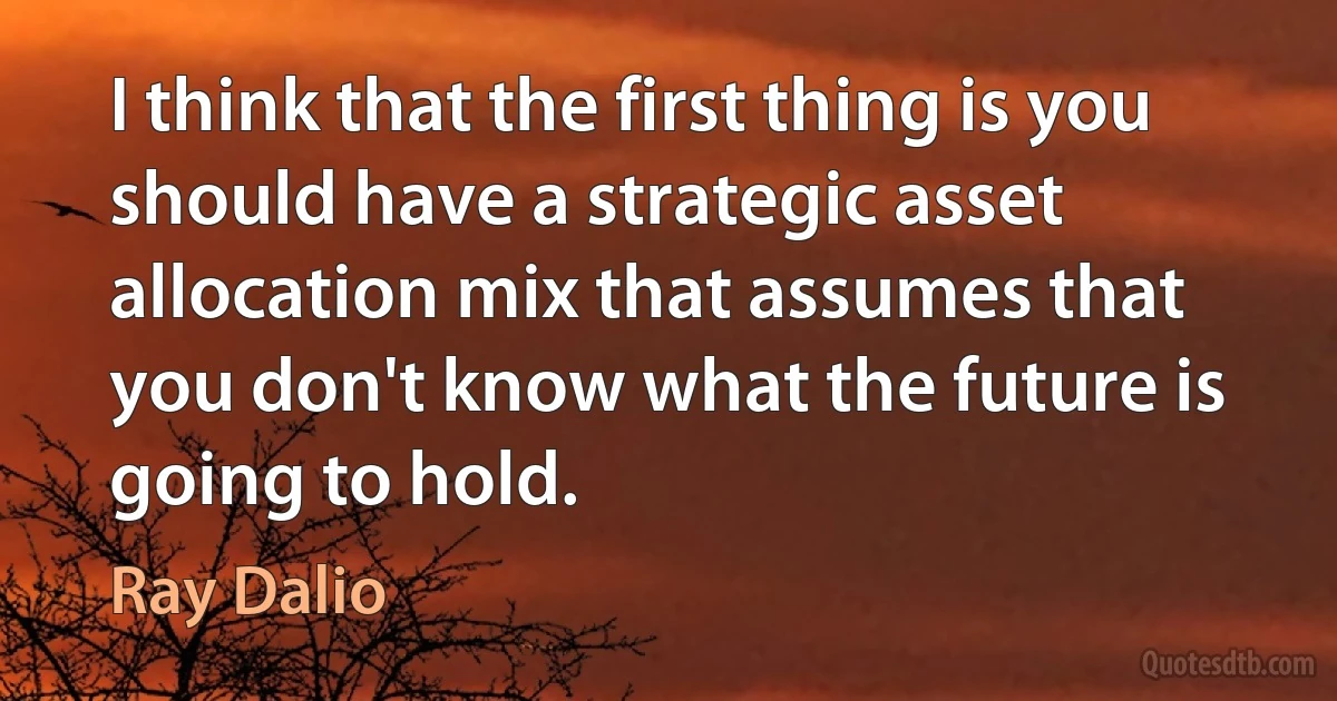 I think that the first thing is you should have a strategic asset allocation mix that assumes that you don't know what the future is going to hold. (Ray Dalio)