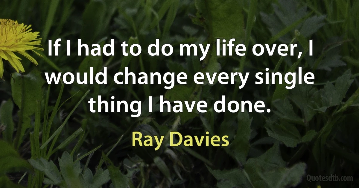 If I had to do my life over, I would change every single thing I have done. (Ray Davies)