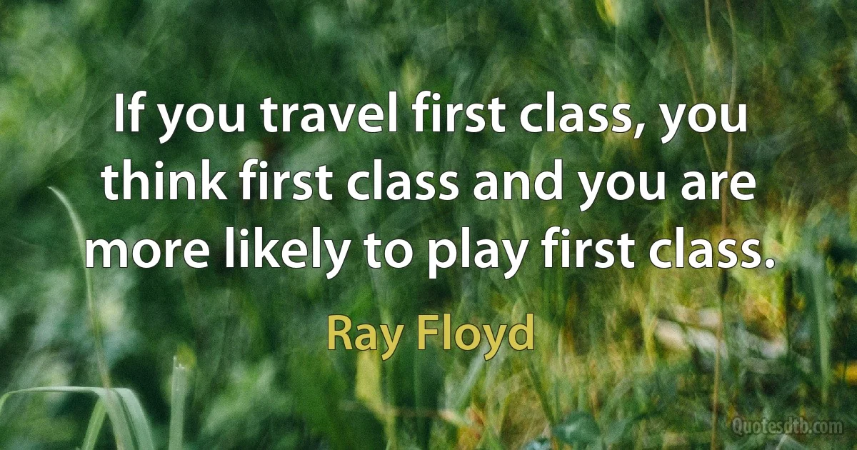 If you travel first class, you think first class and you are more likely to play first class. (Ray Floyd)