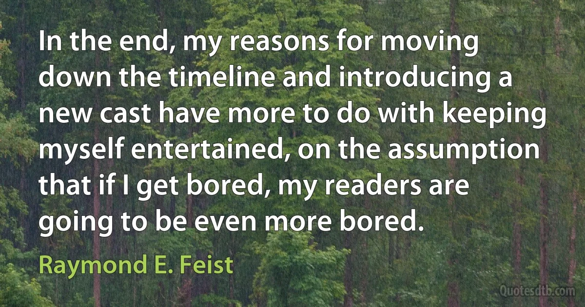 In the end, my reasons for moving down the timeline and introducing a new cast have more to do with keeping myself entertained, on the assumption that if I get bored, my readers are going to be even more bored. (Raymond E. Feist)