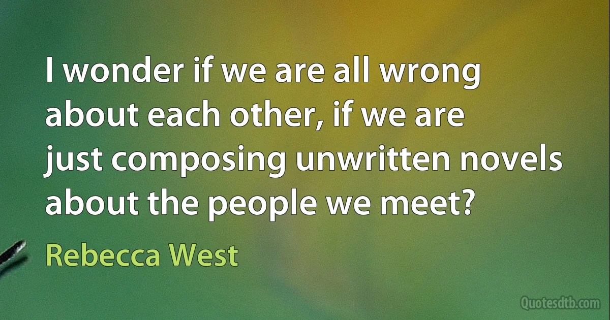 I wonder if we are all wrong about each other, if we are just composing unwritten novels about the people we meet? (Rebecca West)