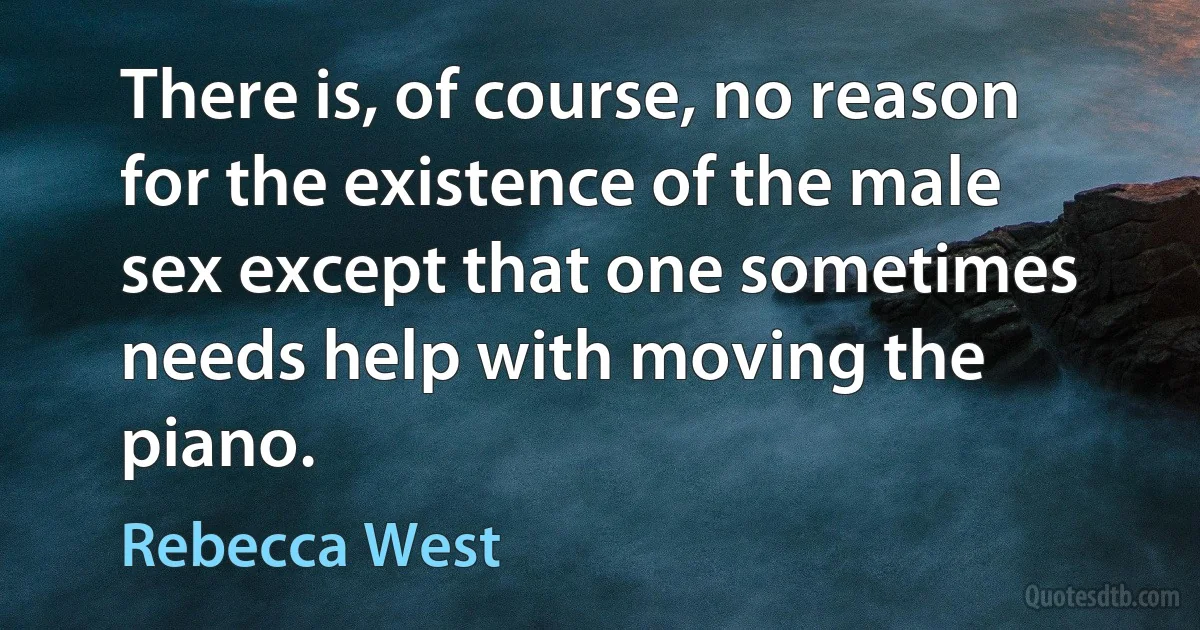 There is, of course, no reason for the existence of the male sex except that one sometimes needs help with moving the piano. (Rebecca West)