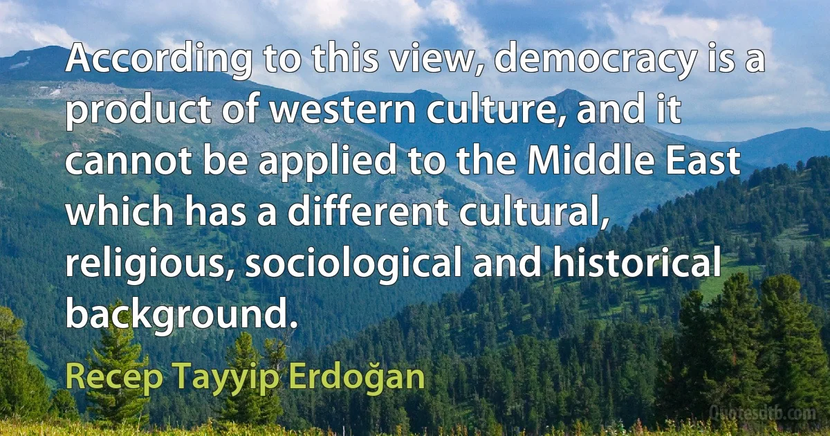 According to this view, democracy is a product of western culture, and it cannot be applied to the Middle East which has a different cultural, religious, sociological and historical background. (Recep Tayyip Erdoğan)