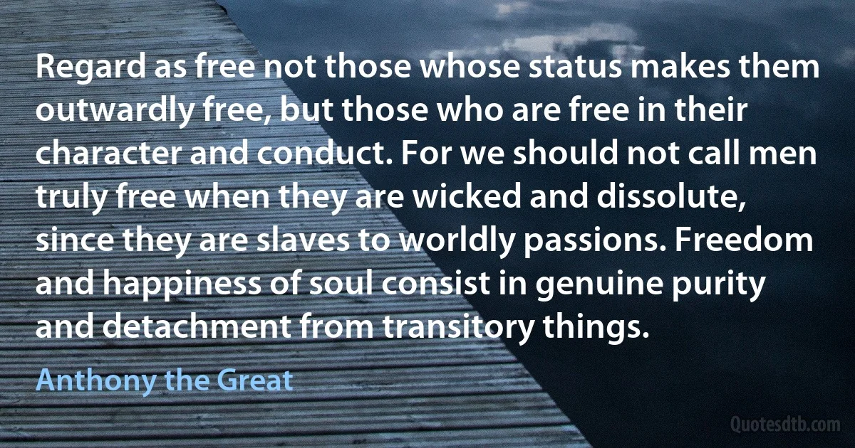 Regard as free not those whose status makes them outwardly free, but those who are free in their character and conduct. For we should not call men truly free when they are wicked and dissolute, since they are slaves to worldly passions. Freedom and happiness of soul consist in genuine purity and detachment from transitory things. (Anthony the Great)