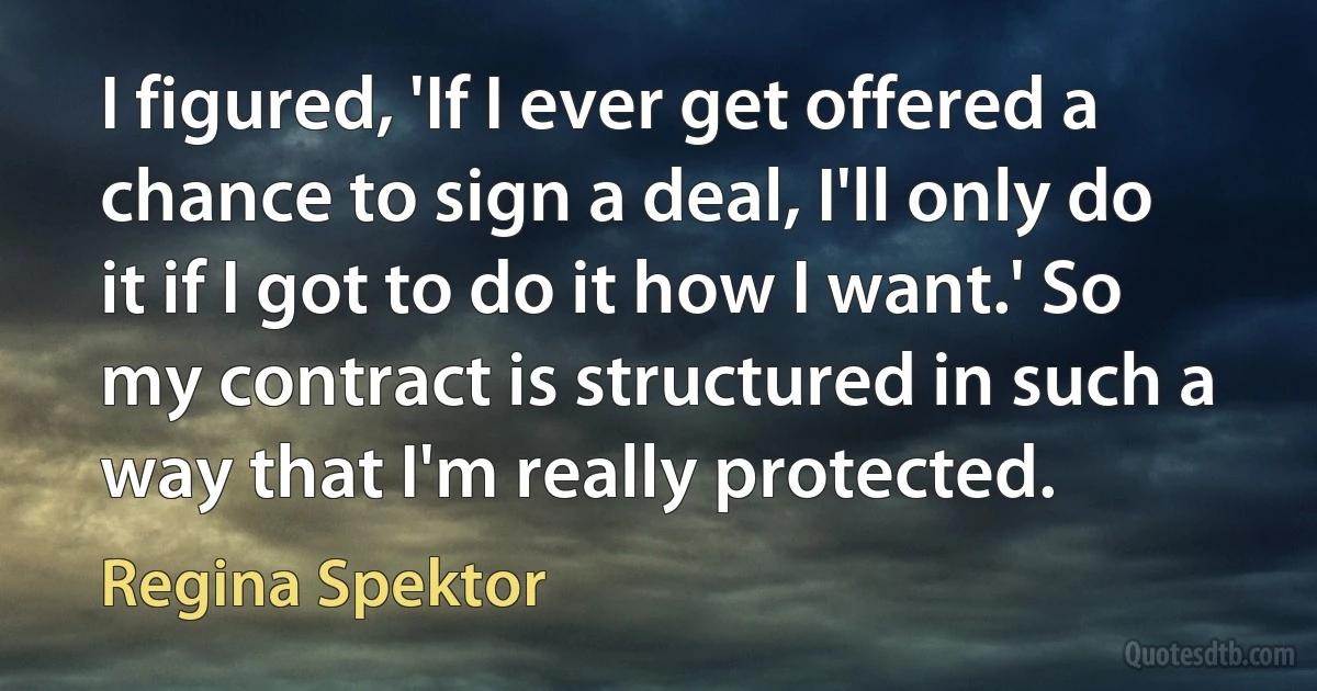 I figured, 'If I ever get offered a chance to sign a deal, I'll only do it if I got to do it how I want.' So my contract is structured in such a way that I'm really protected. (Regina Spektor)