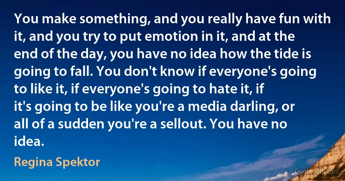 You make something, and you really have fun with it, and you try to put emotion in it, and at the end of the day, you have no idea how the tide is going to fall. You don't know if everyone's going to like it, if everyone's going to hate it, if it's going to be like you're a media darling, or all of a sudden you're a sellout. You have no idea. (Regina Spektor)