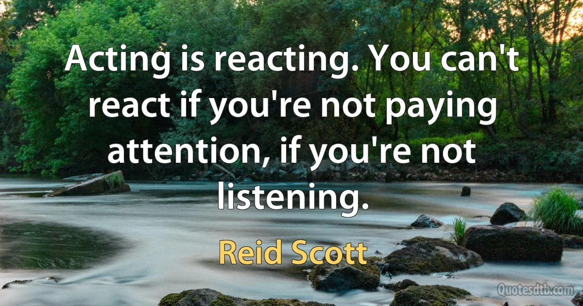 Acting is reacting. You can't react if you're not paying attention, if you're not listening. (Reid Scott)