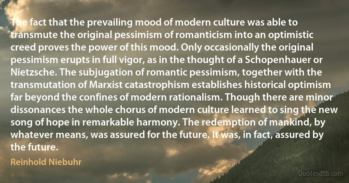 The fact that the prevailing mood of modern culture was able to transmute the original pessimism of romanticism into an optimistic creed proves the power of this mood. Only occasionally the original pessimism erupts in full vigor, as in the thought of a Schopenhauer or Nietzsche. The subjugation of romantic pessimism, together with the transmutation of Marxist catastrophism establishes historical optimism far beyond the confines of modern rationalism. Though there are minor dissonances the whole chorus of modern culture learned to sing the new song of hope in remarkable harmony. The redemption of mankind, by whatever means, was assured for the future. It was, in fact, assured by the future. (Reinhold Niebuhr)