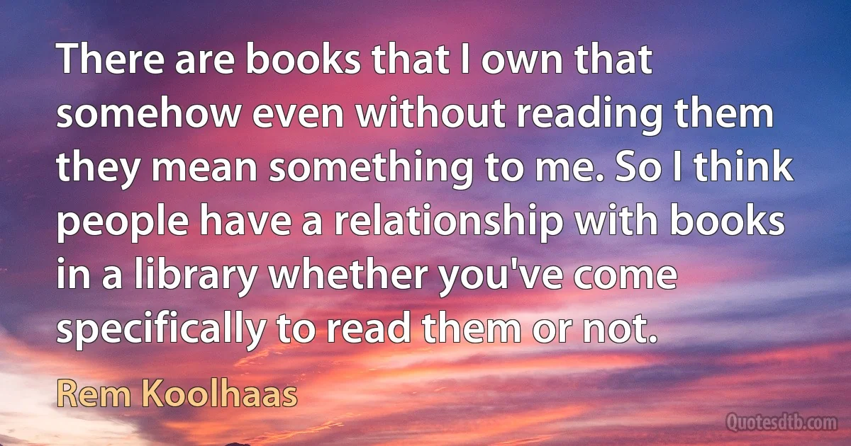 There are books that I own that somehow even without reading them they mean something to me. So I think people have a relationship with books in a library whether you've come specifically to read them or not. (Rem Koolhaas)