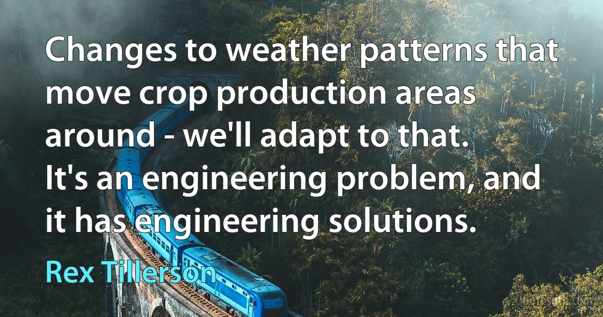 Changes to weather patterns that move crop production areas around - we'll adapt to that. It's an engineering problem, and it has engineering solutions. (Rex Tillerson)