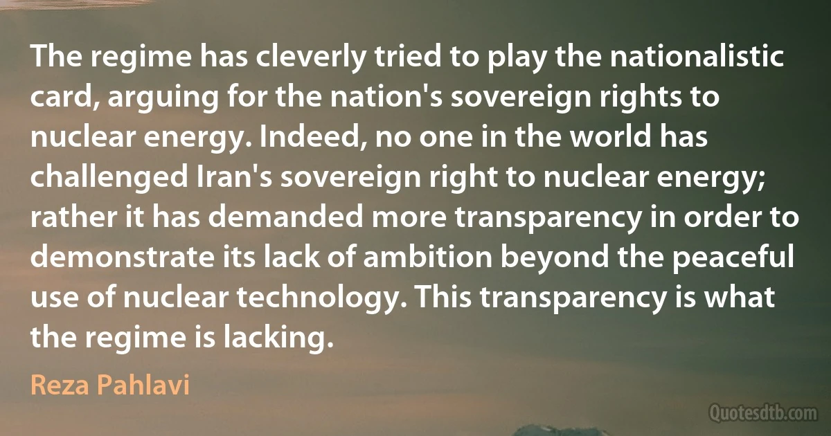 The regime has cleverly tried to play the nationalistic card, arguing for the nation's sovereign rights to nuclear energy. Indeed, no one in the world has challenged Iran's sovereign right to nuclear energy; rather it has demanded more transparency in order to demonstrate its lack of ambition beyond the peaceful use of nuclear technology. This transparency is what the regime is lacking. (Reza Pahlavi)