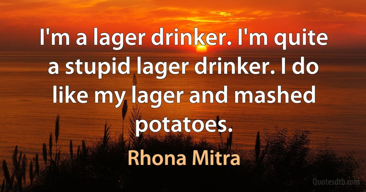 I'm a lager drinker. I'm quite a stupid lager drinker. I do like my lager and mashed potatoes. (Rhona Mitra)