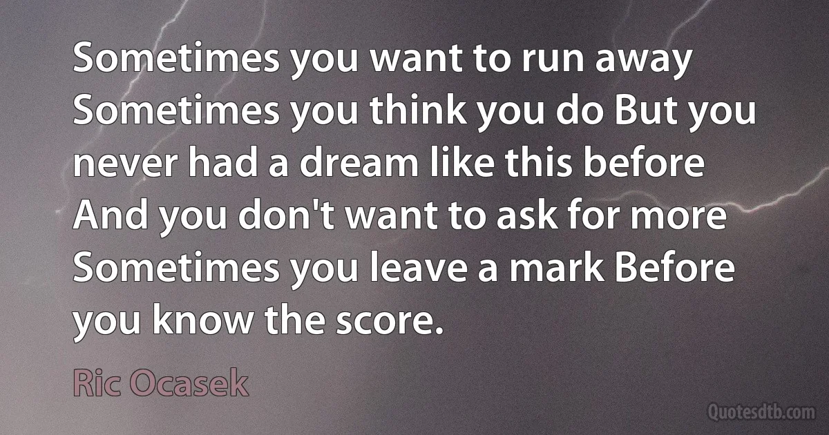 Sometimes you want to run away Sometimes you think you do But you never had a dream like this before And you don't want to ask for more Sometimes you leave a mark Before you know the score. (Ric Ocasek)