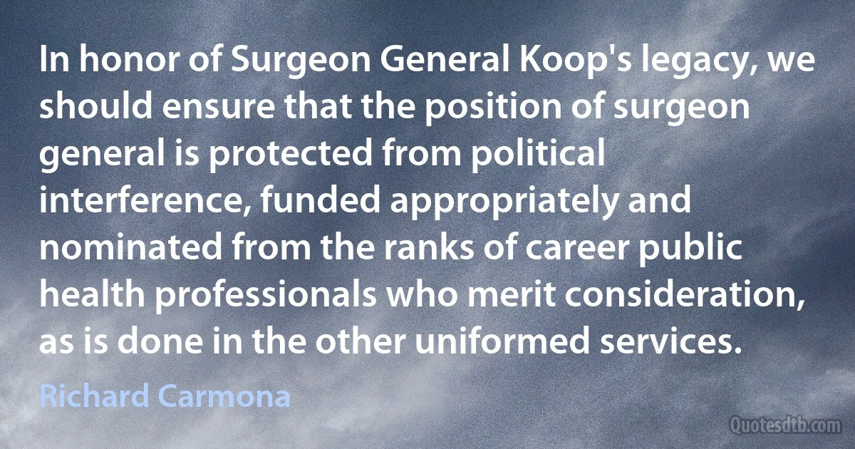 In honor of Surgeon General Koop's legacy, we should ensure that the position of surgeon general is protected from political interference, funded appropriately and nominated from the ranks of career public health professionals who merit consideration, as is done in the other uniformed services. (Richard Carmona)