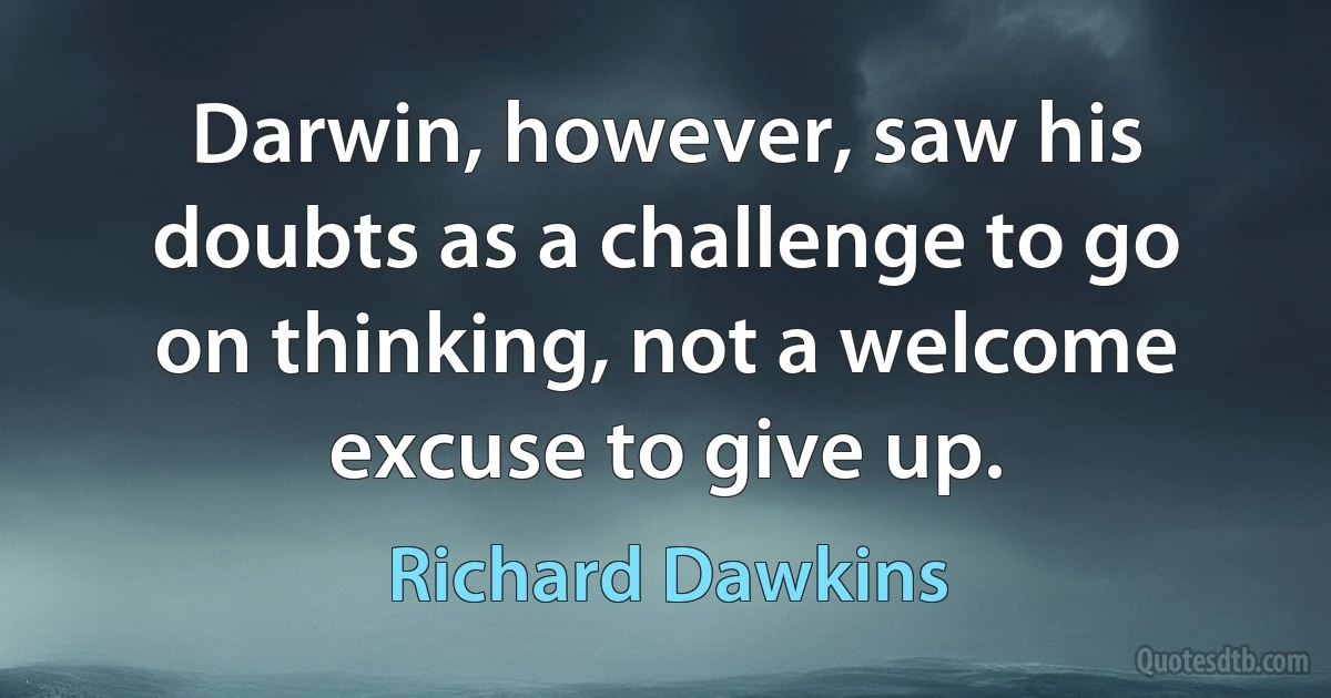 Darwin, however, saw his doubts as a challenge to go on thinking, not a welcome excuse to give up. (Richard Dawkins)