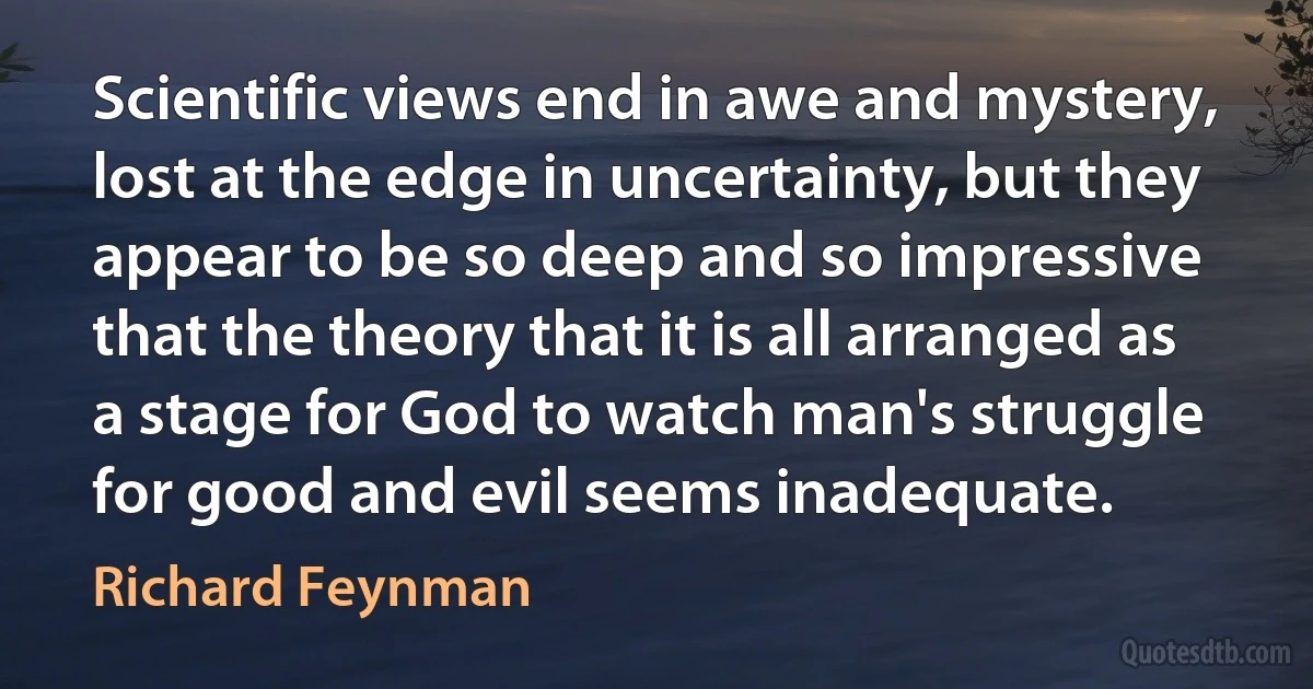 Scientific views end in awe and mystery, lost at the edge in uncertainty, but they appear to be so deep and so impressive that the theory that it is all arranged as a stage for God to watch man's struggle for good and evil seems inadequate. (Richard Feynman)