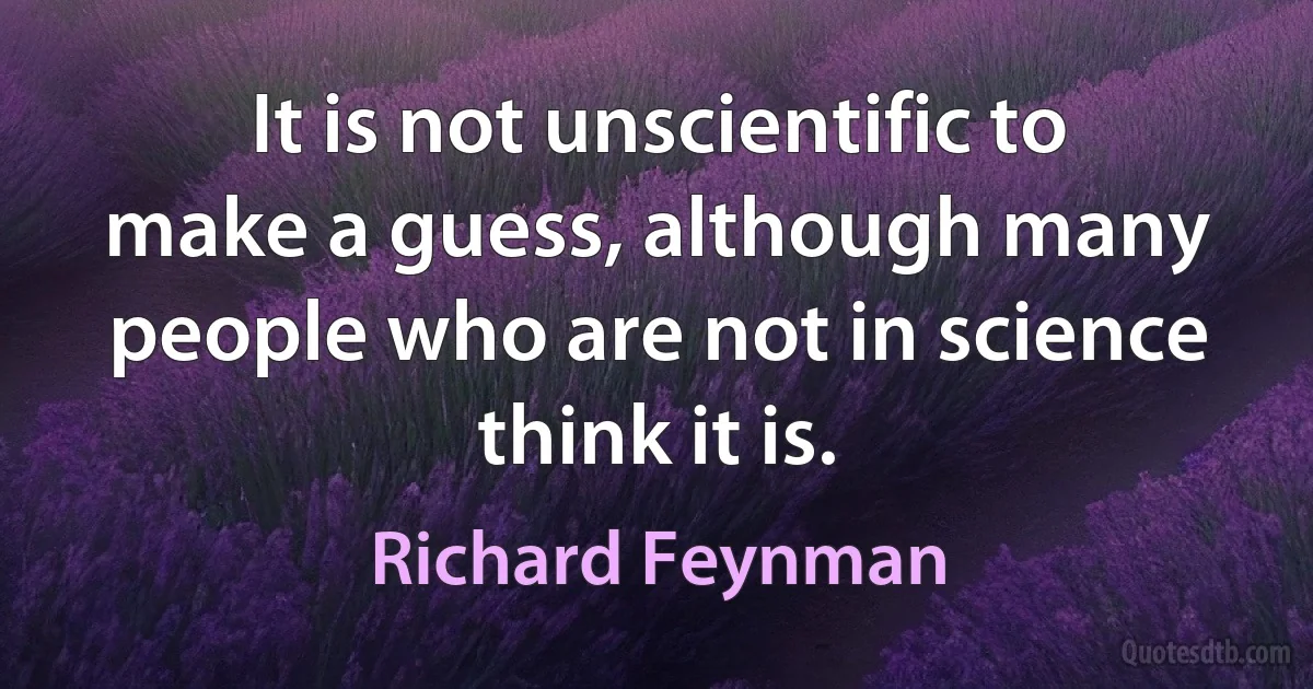 It is not unscientific to make a guess, although many people who are not in science think it is. (Richard Feynman)