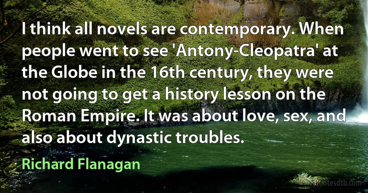 I think all novels are contemporary. When people went to see 'Antony-Cleopatra' at the Globe in the 16th century, they were not going to get a history lesson on the Roman Empire. It was about love, sex, and also about dynastic troubles. (Richard Flanagan)