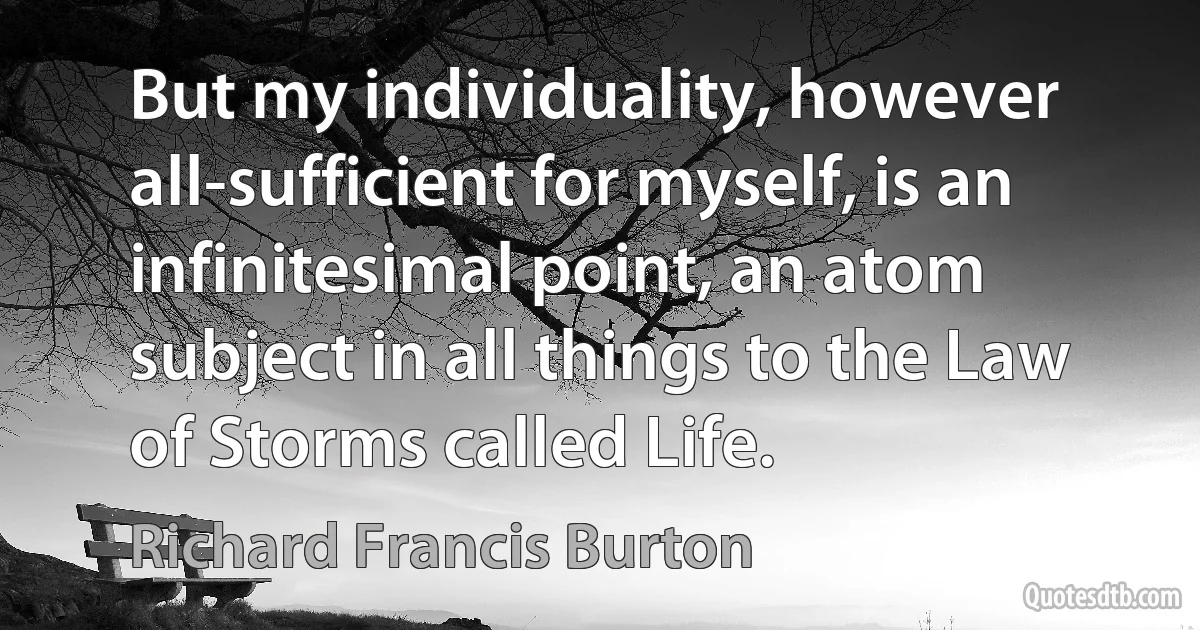 But my individuality, however all-sufficient for myself, is an infinitesimal point, an atom subject in all things to the Law of Storms called Life. (Richard Francis Burton)