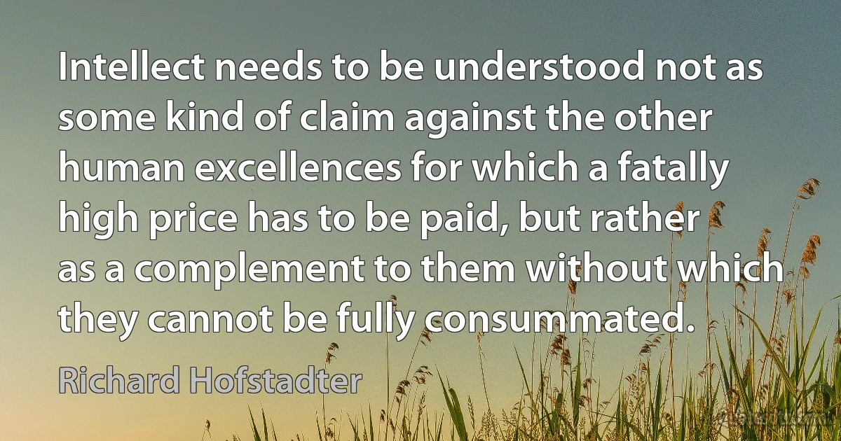 Intellect needs to be understood not as some kind of claim against the other human excellences for which a fatally high price has to be paid, but rather as a complement to them without which they cannot be fully consummated. (Richard Hofstadter)