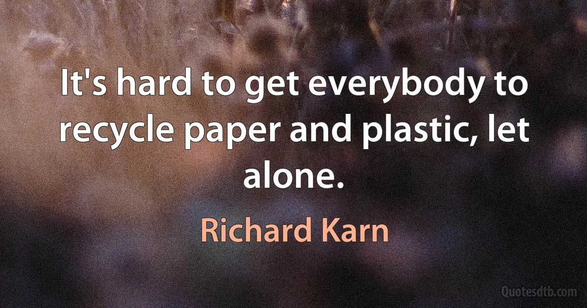 It's hard to get everybody to recycle paper and plastic, let alone. (Richard Karn)