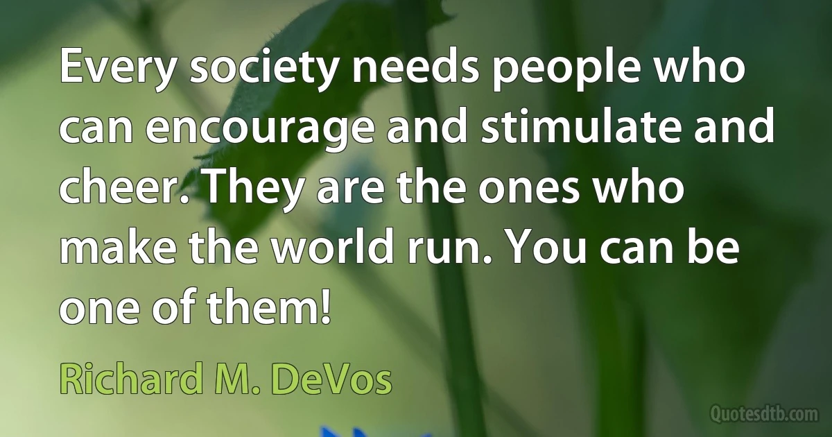 Every society needs people who can encourage and stimulate and cheer. They are the ones who make the world run. You can be one of them! (Richard M. DeVos)