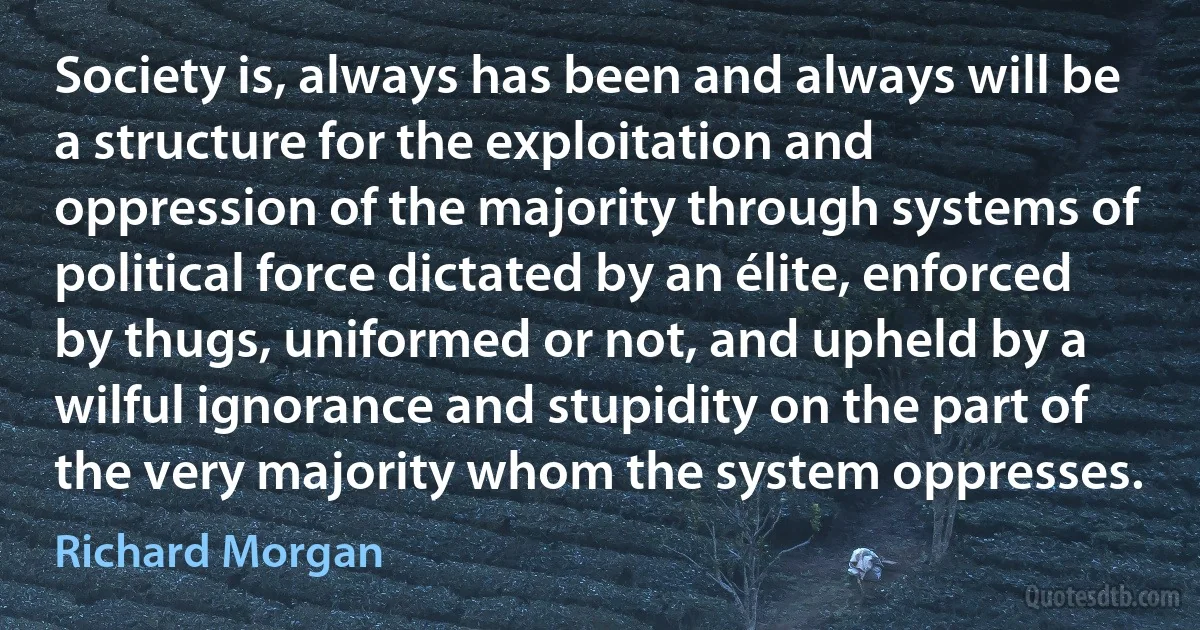 Society is, always has been and always will be a structure for the exploitation and oppression of the majority through systems of political force dictated by an élite, enforced by thugs, uniformed or not, and upheld by a wilful ignorance and stupidity on the part of the very majority whom the system oppresses. (Richard Morgan)