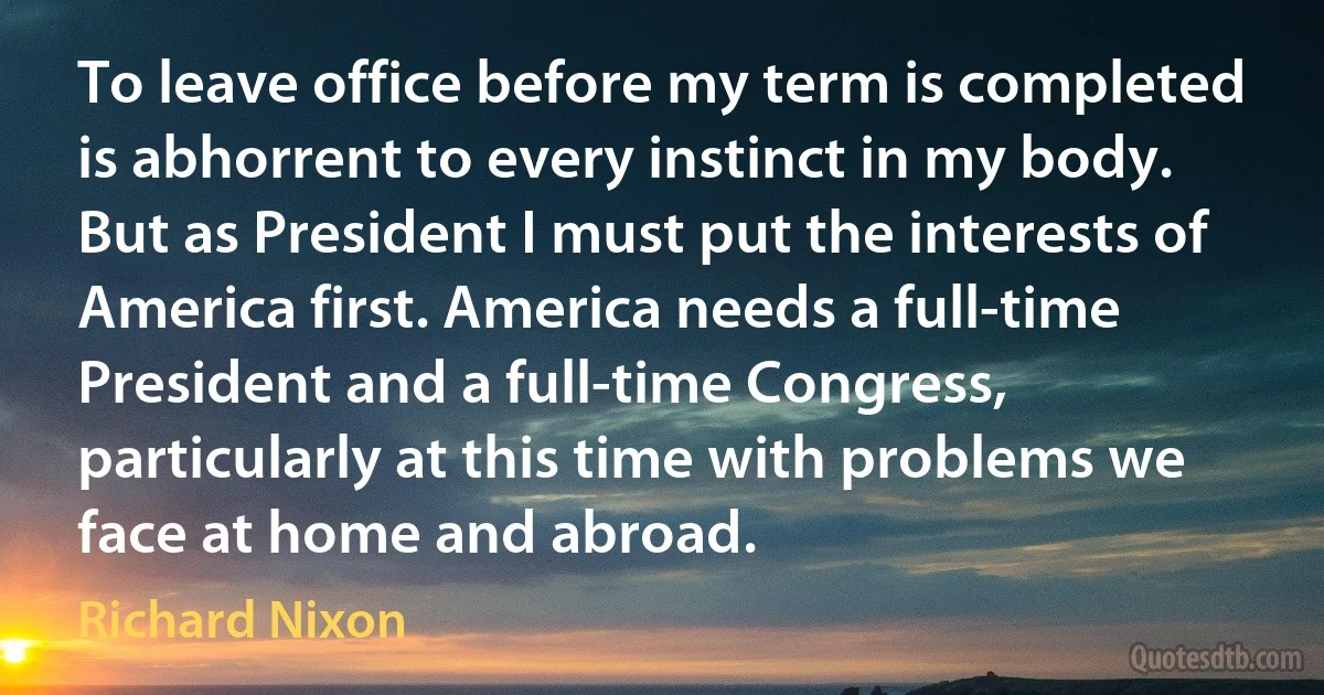 To leave office before my term is completed is abhorrent to every instinct in my body. But as President I must put the interests of America first. America needs a full-time President and a full-time Congress, particularly at this time with problems we face at home and abroad. (Richard Nixon)