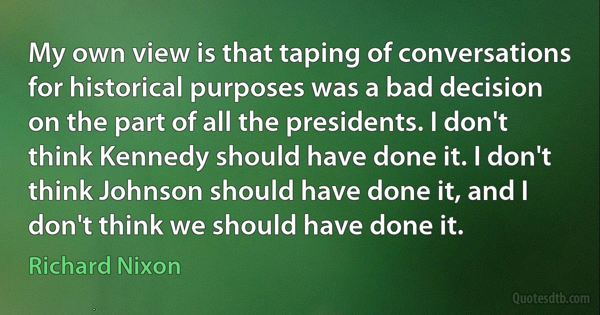 My own view is that taping of conversations for historical purposes was a bad decision on the part of all the presidents. I don't think Kennedy should have done it. I don't think Johnson should have done it, and I don't think we should have done it. (Richard Nixon)