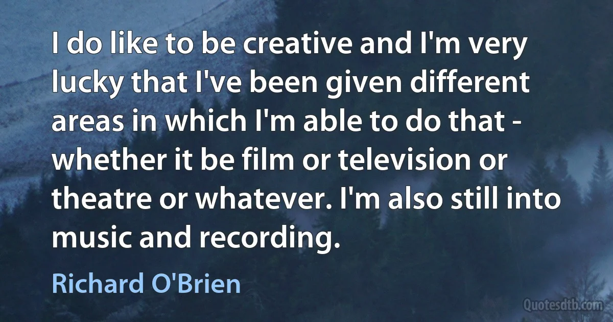 I do like to be creative and I'm very lucky that I've been given different areas in which I'm able to do that - whether it be film or television or theatre or whatever. I'm also still into music and recording. (Richard O'Brien)