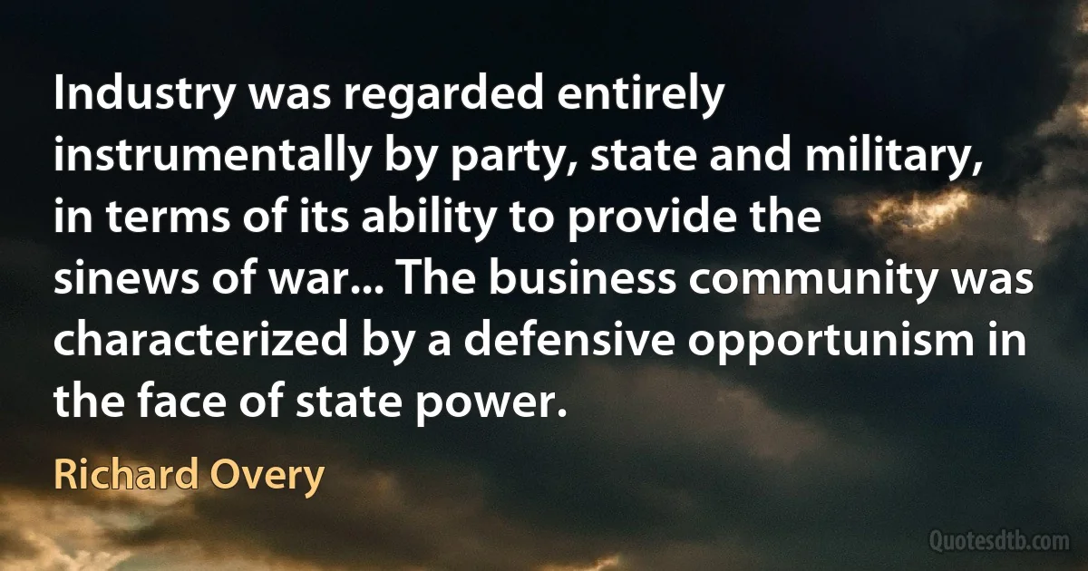 Industry was regarded entirely instrumentally by party, state and military, in terms of its ability to provide the sinews of war... The business community was characterized by a defensive opportunism in the face of state power. (Richard Overy)