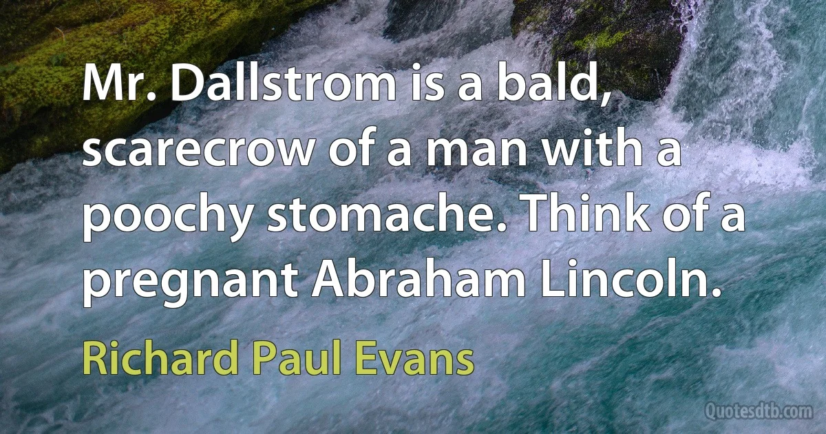 Mr. Dallstrom is a bald, scarecrow of a man with a poochy stomache. Think of a pregnant Abraham Lincoln. (Richard Paul Evans)