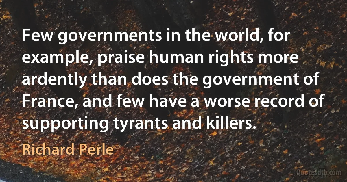 Few governments in the world, for example, praise human rights more ardently than does the government of France, and few have a worse record of supporting tyrants and killers. (Richard Perle)