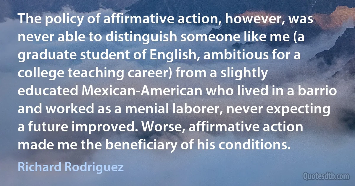 The policy of affirmative action, however, was never able to distinguish someone like me (a graduate student of English, ambitious for a college teaching career) from a slightly educated Mexican-American who lived in a barrio and worked as a menial laborer, never expecting a future improved. Worse, affirmative action made me the beneficiary of his conditions. (Richard Rodriguez)